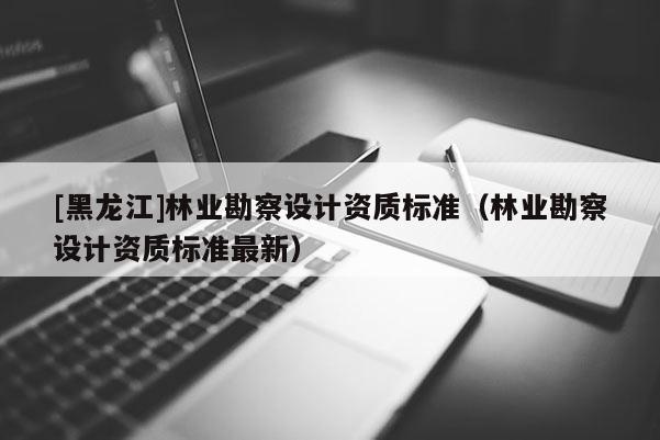 [黑龍江]林業勘察設計資質標準（林業勘察設計資質標準最新）