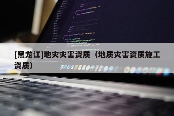 [黑龍江]地災災害資質（地質災害資質施工資質）