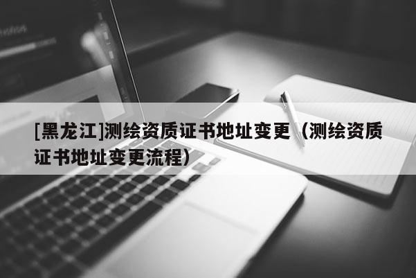 [黑龍江]測繪資質(zhì)證書地址變更（測繪資質(zhì)證書地址變更流程）