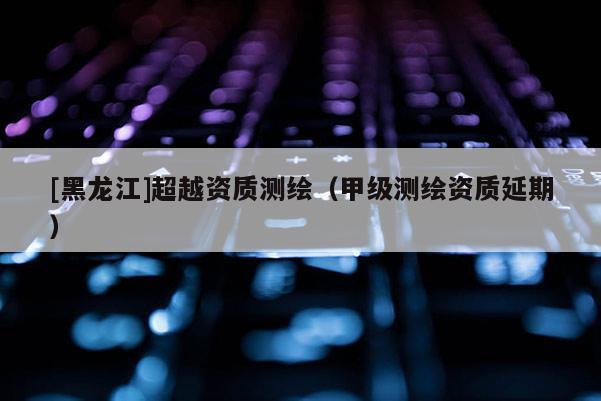 [黑龍江]超越資質測繪（甲級測繪資質延期）