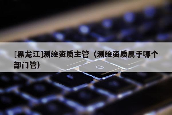 [黑龍江]測繪資質主管（測繪資質屬于哪個部門管）