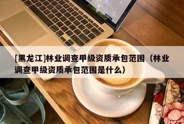 [黑龍江]林業調查甲級資質承包范圍（林業調查甲級資質承包范圍是什么）