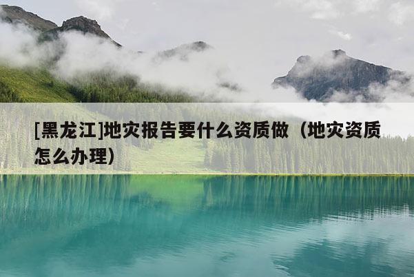 [黑龍江]地災報告要什么資質做（地災資質怎么辦理）