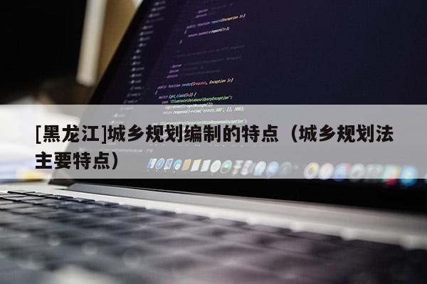 [黑龍江]城鄉規劃編制的特點（城鄉規劃法主要特點）