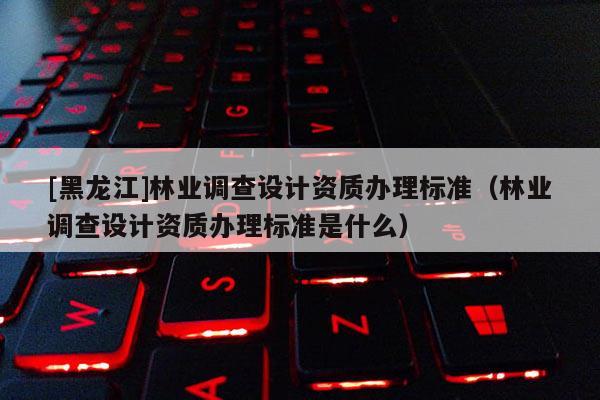 [黑龍江]林業調查設計資質辦理標準（林業調查設計資質辦理標準是什么）