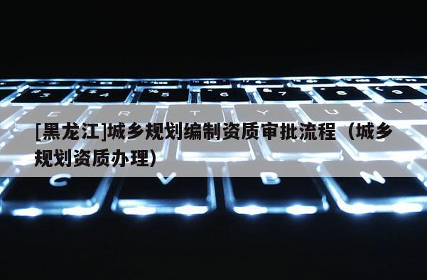 [黑龍江]城鄉規劃編制資質審批流程（城鄉規劃資質辦理）