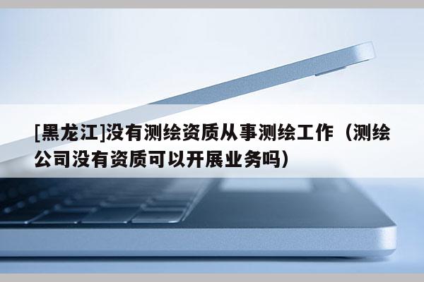 [黑龍江]沒有測繪資質從事測繪工作（測繪公司沒有資質可以開展業務嗎）