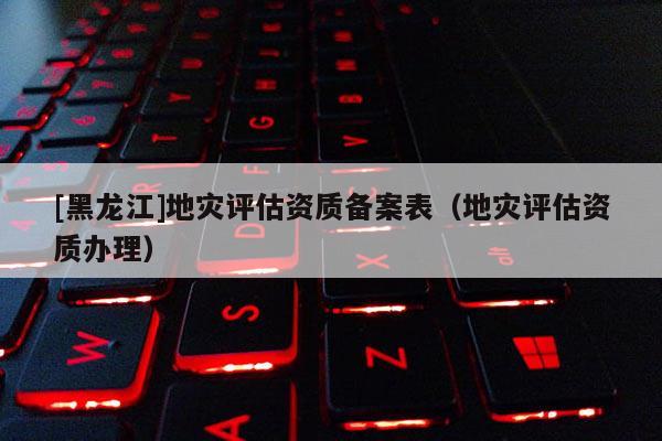 [黑龍江]地災評估資質備案表（地災評估資質辦理）