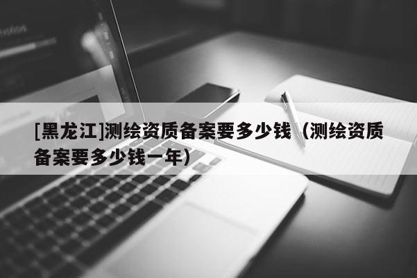 [黑龍江]測繪資質備案要多少錢（測繪資質備案要多少錢一年）