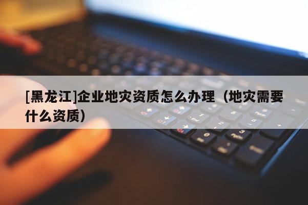 [黑龍江]企業(yè)地災(zāi)資質(zhì)怎么辦理（地災(zāi)需要什么資質(zhì)）