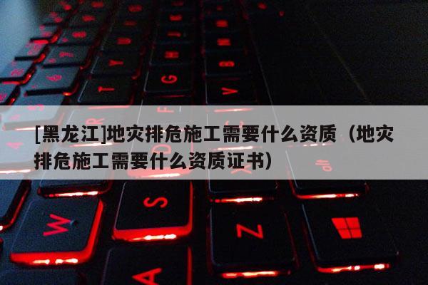 [黑龍江]地災排危施工需要什么資質（地災排危施工需要什么資質證書）