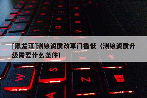 [黑龍江]測(cè)繪資質(zhì)改革門(mén)檻低（測(cè)繪資質(zhì)升級(jí)需要什么條件）