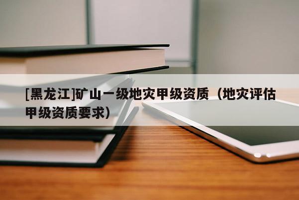 [黑龍江]礦山一級地災甲級資質（地災評估甲級資質要求）