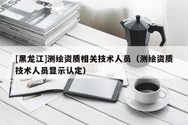 [黑龍江]測繪資質相關技術人員（測繪資質技術人員顯示認定）