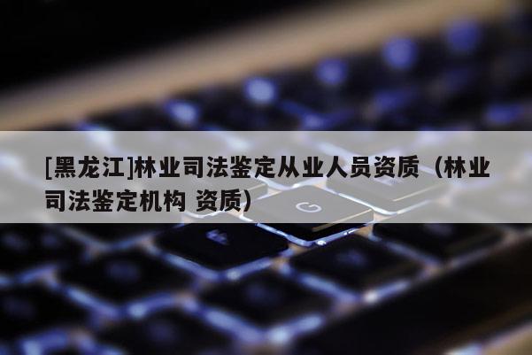 [黑龍江]林業司法鑒定從業人員資質（林業司法鑒定機構 資質）