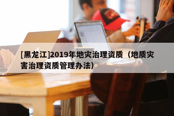 [黑龍江]2019年地災治理資質（地質災害治理資質管理辦法）