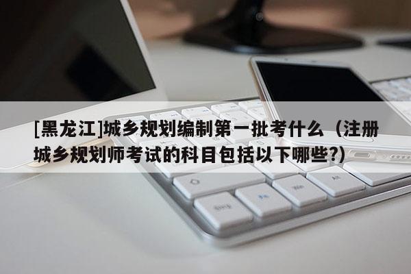 [黑龍江]城鄉(xiāng)規(guī)劃編制第一批考什么（注冊(cè)城鄉(xiāng)規(guī)劃師考試的科目包括以下哪些?）