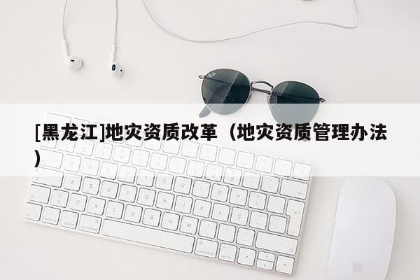 [黑龍江]地災資質改革（地災資質管理辦法）
