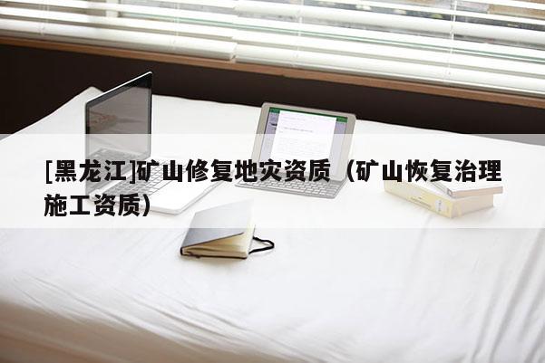 [黑龍江]礦山修復地災資質（礦山恢復治理施工資質）
