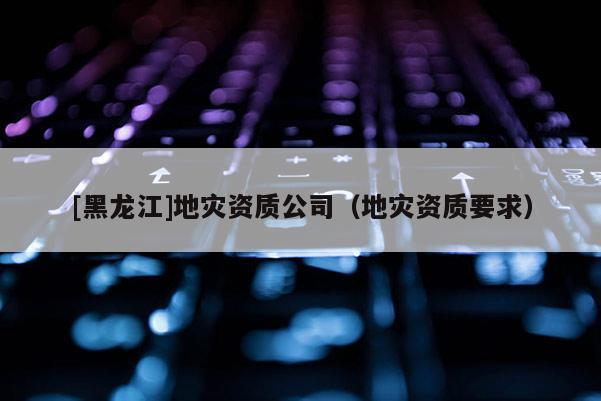 [黑龍江]地災(zāi)資質(zhì)公司（地災(zāi)資質(zhì)要求）