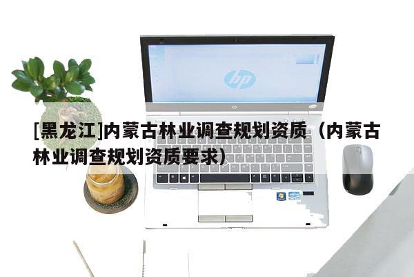 [黑龍江]內蒙古林業(yè)調查規(guī)劃資質（內蒙古林業(yè)調查規(guī)劃資質要求）