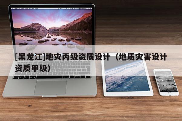 [黑龍江]地災丙級資質設計（地質災害設計資質甲級）