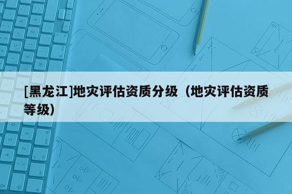 [黑龍江]地災評估資質分級（地災評估資質等級）