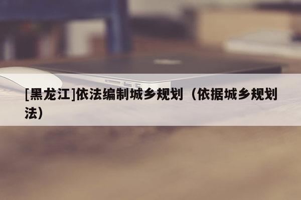[黑龍江]依法編制城鄉(xiāng)規(guī)劃（依據城鄉(xiāng)規(guī)劃法）
