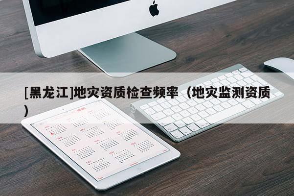 [黑龍江]地災資質(zhì)檢查頻率（地災監(jiān)測資質(zhì)）