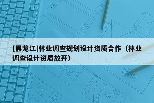 [黑龍江]林業調查規劃設計資質合作（林業調查設計資質放開）