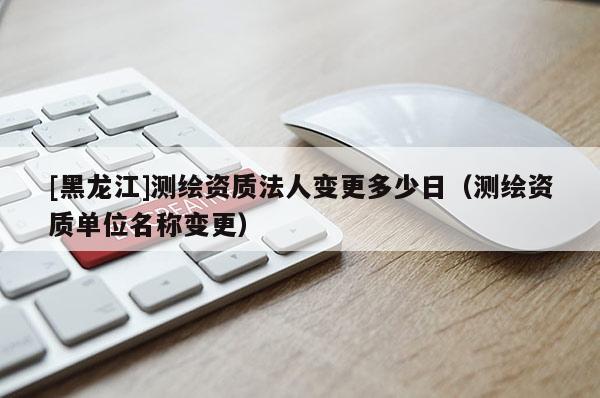 [黑龍江]測繪資質法人變更多少日（測繪資質單位名稱變更）