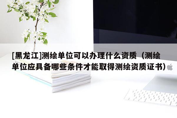 [黑龍江]測繪單位可以辦理什么資質(zhì)（測繪單位應具備哪些條件才能取得測繪資質(zhì)證書）