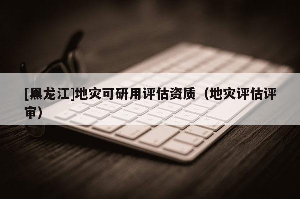 [黑龍江]地災可研用評估資質（地災評估評審）