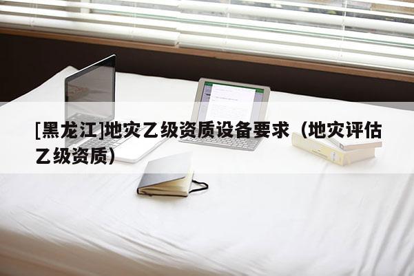 [黑龍江]地災乙級資質設備要求（地災評估乙級資質）