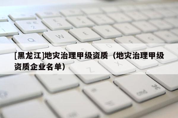 [黑龍江]地災治理甲級資質（地災治理甲級資質企業名單）