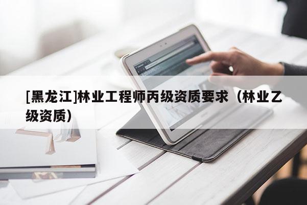 [黑龍江]林業工程師丙級資質要求（林業乙級資質）