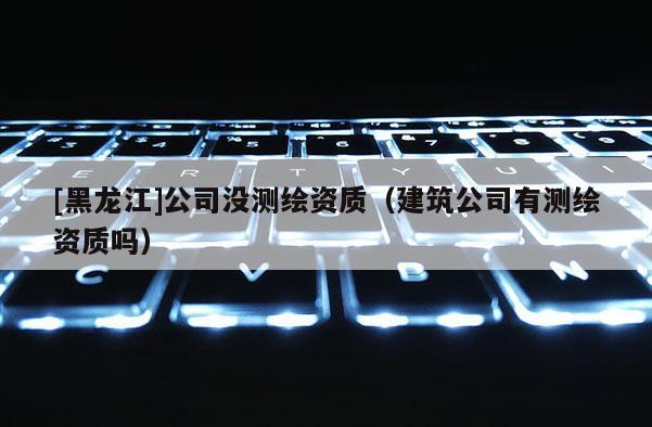[黑龍江]公司沒測繪資質（建筑公司有測繪資質嗎）