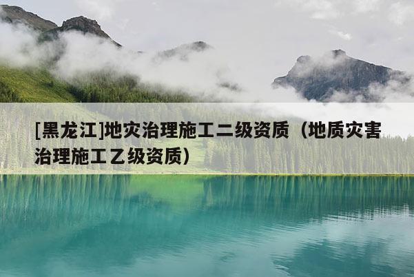 [黑龍江]地災治理施工二級資質（地質災害治理施工乙級資質）