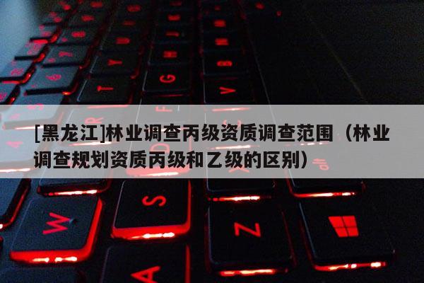 [黑龍江]林業調查丙級資質調查范圍（林業調查規劃資質丙級和乙級的區別）