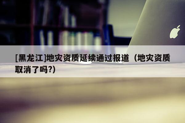 [黑龍江]地災資質延續通過報道（地災資質取消了嗎?）