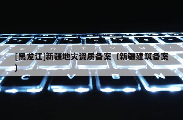 [黑龍江]新疆地災資質備案（新疆建筑備案）
