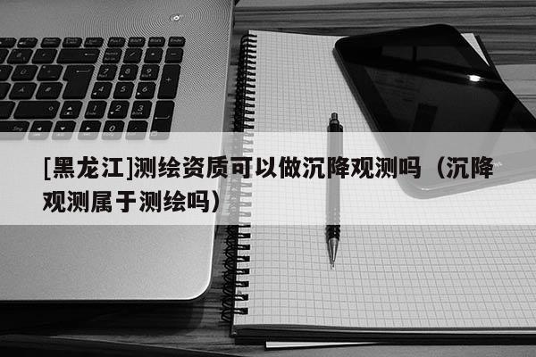 [黑龍江]測繪資質(zhì)可以做沉降觀測嗎（沉降觀測屬于測繪嗎）