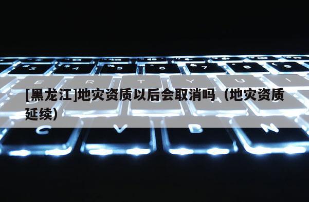 [黑龍江]地災資質以后會取消嗎（地災資質延續）