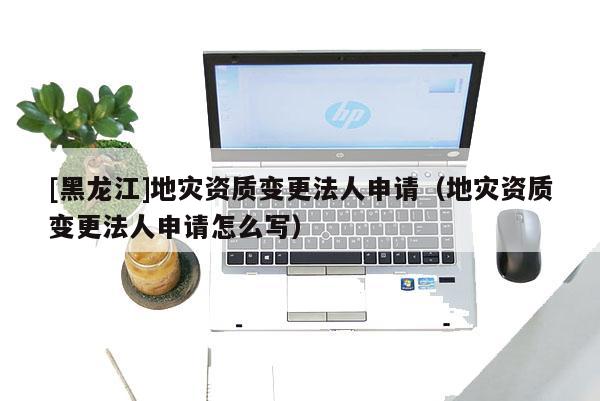 [黑龍江]地災資質變更法人申請（地災資質變更法人申請怎么寫）