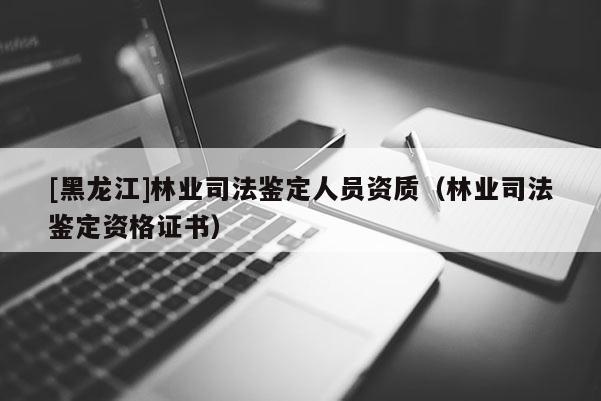 [黑龍江]林業司法鑒定人員資質（林業司法鑒定資格證書）