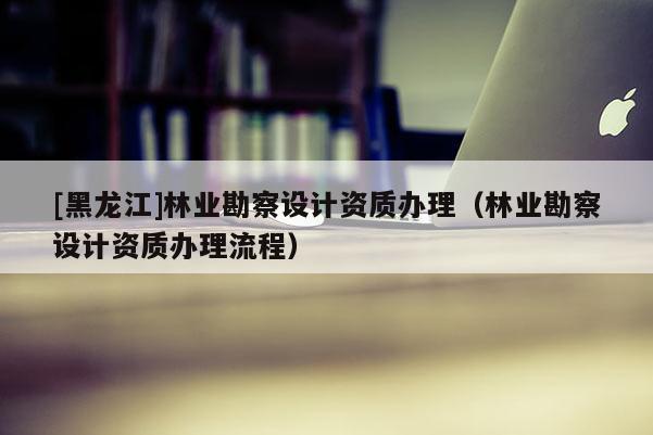 [黑龍江]林業勘察設計資質辦理（林業勘察設計資質辦理流程）