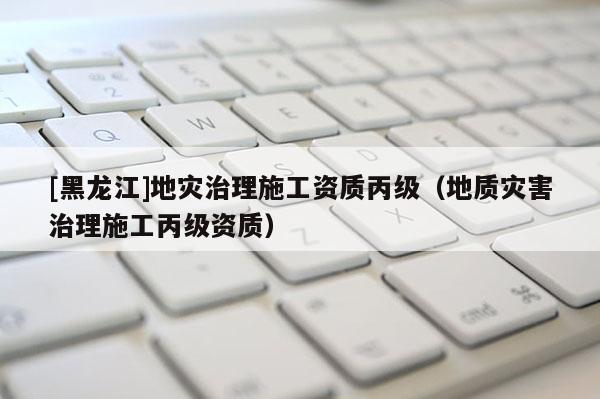 [黑龍江]地災治理施工資質丙級（地質災害治理施工丙級資質）