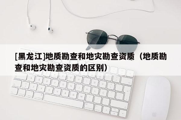 [黑龍江]地質勘查和地災勘查資質（地質勘查和地災勘查資質的區別）