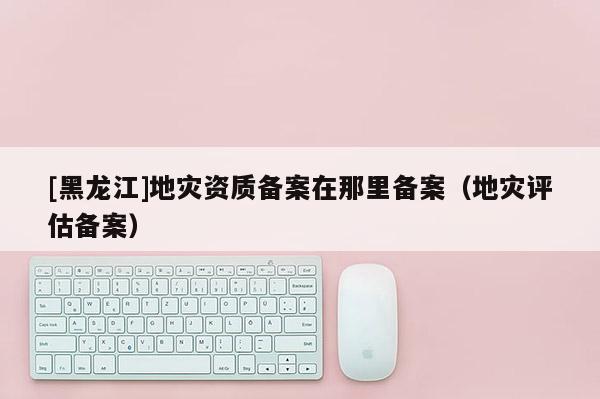 [黑龍江]地災資質備案在那里備案（地災評估備案）