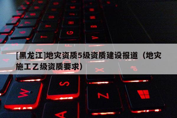 [黑龍江]地災資質5級資質建設報道（地災施工乙級資質要求）